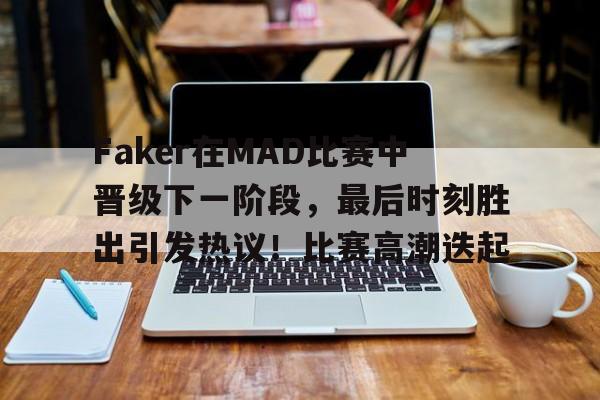 手机游戏免费下载-包含Faker在MAD比赛中晋级下一阶段，最后时刻胜出引发热议！比赛高潮迭起的词条