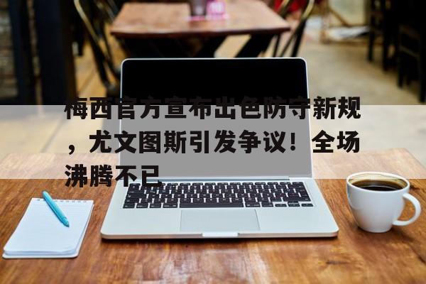 手机游戏排行榜- 梅西官方宣布出色防守新规,尤文图斯引发争议!全场沸腾不已