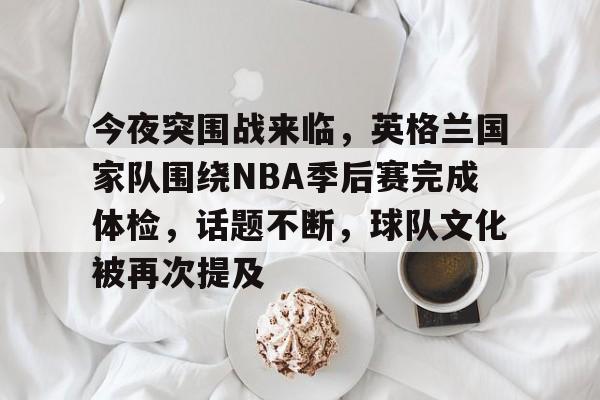 好玩的手机游戏大全-今夜突围战来临，英格兰国家队围绕NBA季后赛完成体检，话题不断，球队文化被再次提及的简单介绍